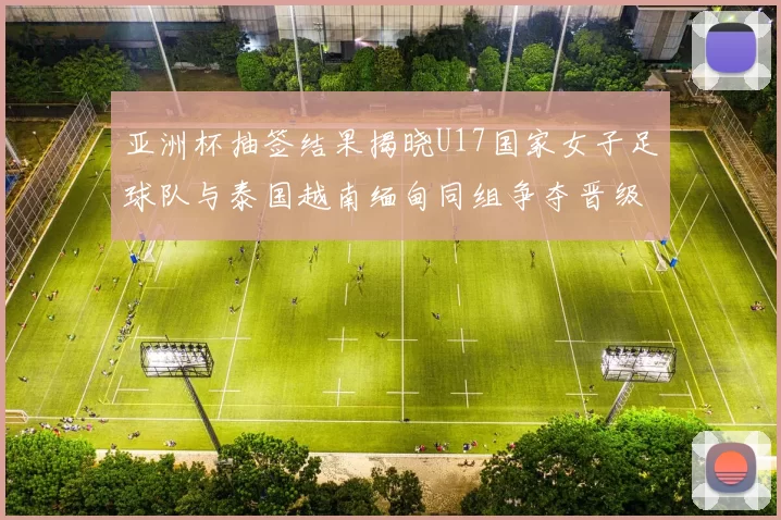 亚洲杯抽签结果揭晓U17国家女子足球队与泰国越南缅甸同组争夺晋级资格