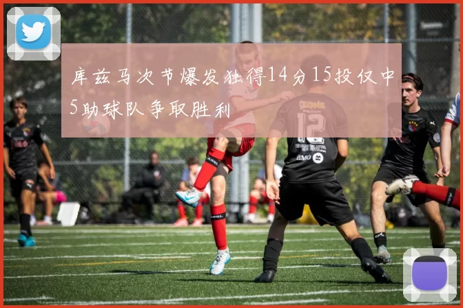 库兹马次节爆发独得14分15投仅中5助球队争取胜利