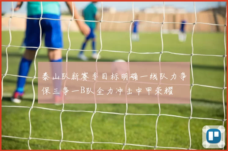 泰山队新赛季目标明确一线队力争保三争一B队全力冲击中甲荣耀