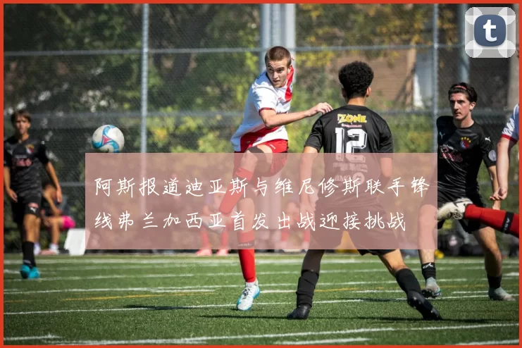 阿斯报道迪亚斯与维尼修斯联手锋线弗兰加西亚首发出战迎接挑战