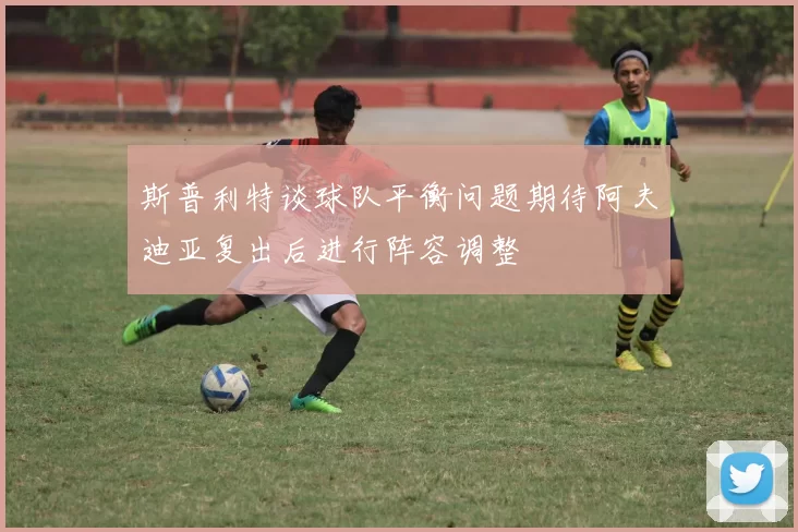 斯普利特谈球队平衡问题期待阿夫迪亚复出后进行阵容调整