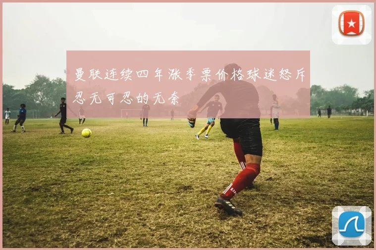 曼联连续四年涨季票价格球迷怒斥忍无可忍的无奈