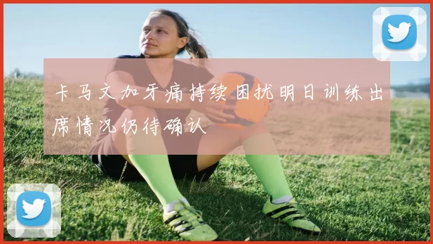 卡马文加牙痛持续困扰明日训练出席情况仍待确认