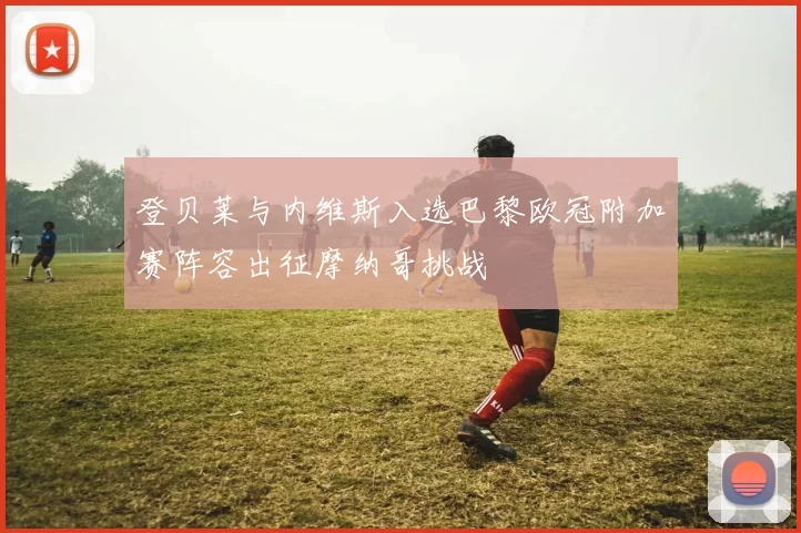 登贝莱与内维斯入选巴黎欧冠附加赛阵容出征摩纳哥挑战