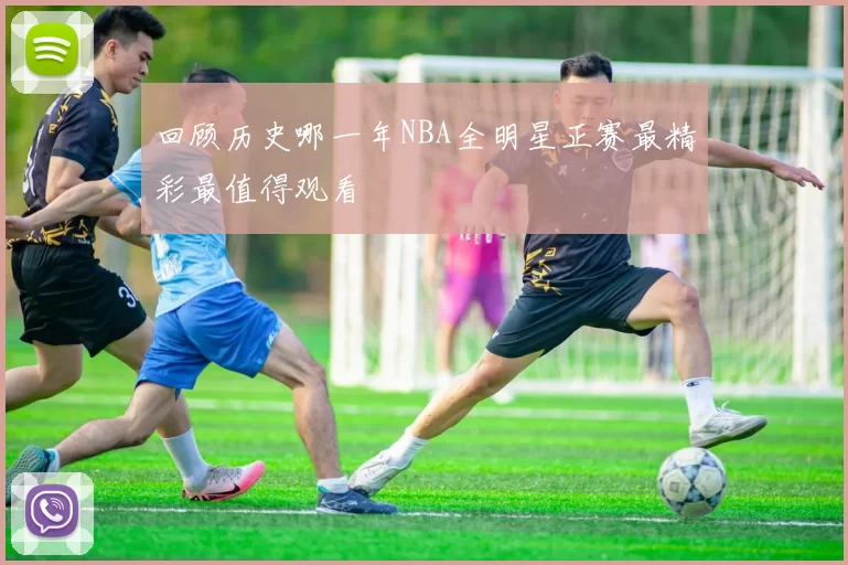 回顾历史哪一年NBA全明星正赛最精彩最值得观看