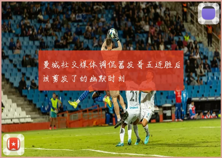 曼城社交媒体调侃蓄发哥五连胜后该剪发了的幽默时刻