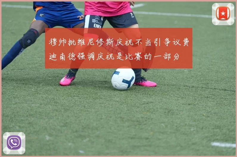 穆帅批维尼修斯庆祝不当引争议费迪南德强调庆祝是比赛的一部分