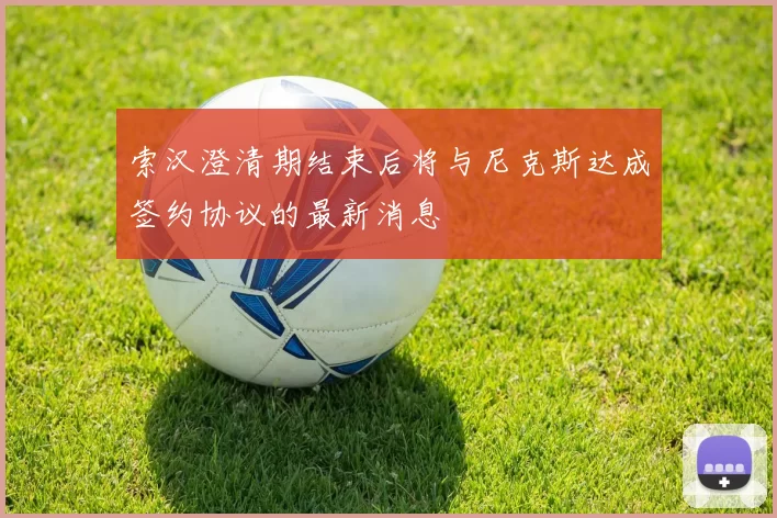 索汉澄清期结束后将与尼克斯达成签约协议的最新消息