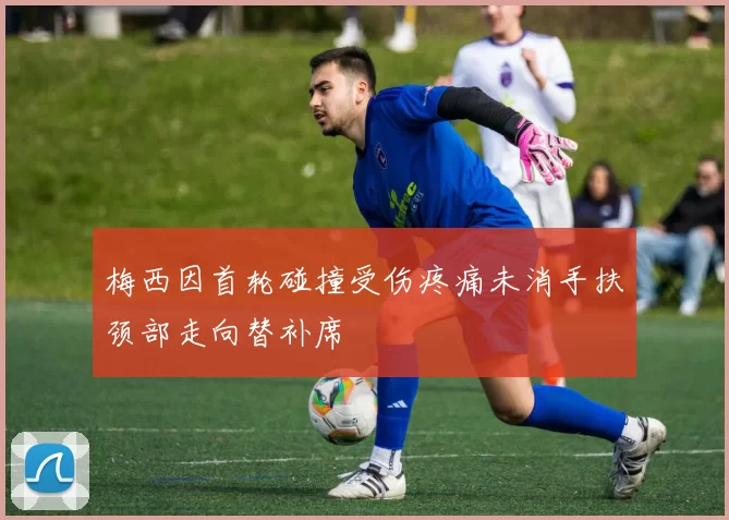 梅西因首轮碰撞受伤疼痛未消手扶颈部走向替补席