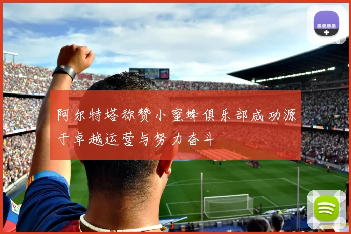 阿尔特塔称赞小蜜蜂俱乐部成功源于卓越运营与努力奋斗