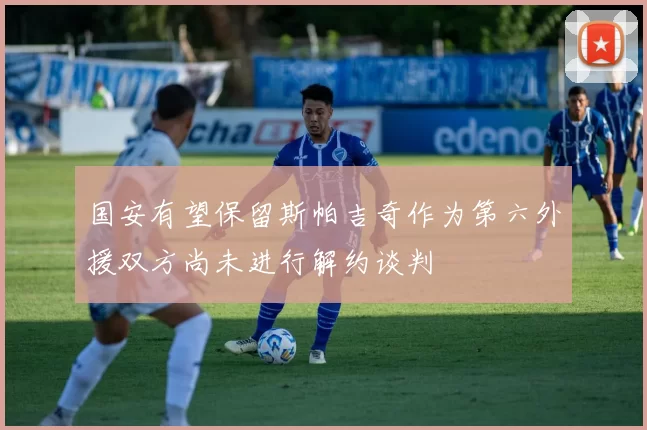 国安有望保留斯帕吉奇作为第六外援双方尚未进行解约谈判
