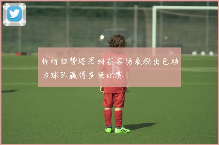 怀特称赞塔图姆在客场表现出色助力球队赢得多场比赛