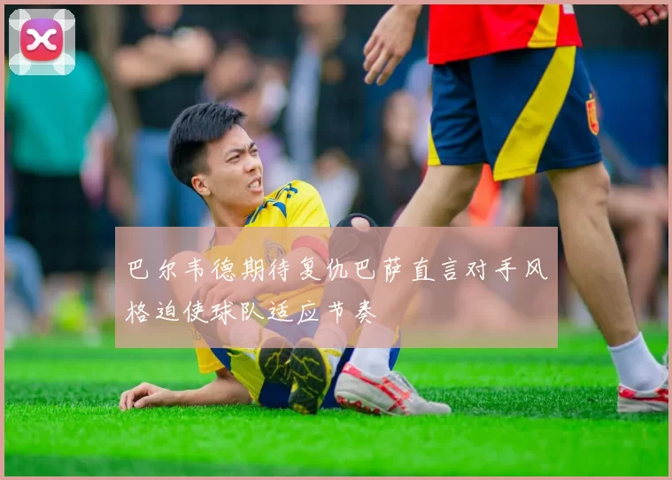 巴尔韦德期待复仇巴萨直言对手风格迫使球队适应节奏