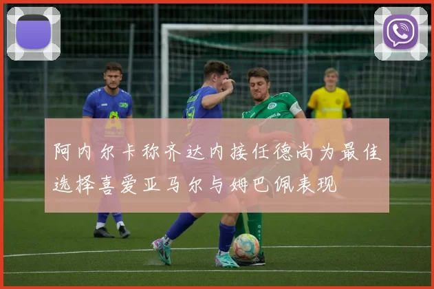 阿内尔卡称齐达内接任德尚为最佳选择喜爱亚马尔与姆巴佩表现