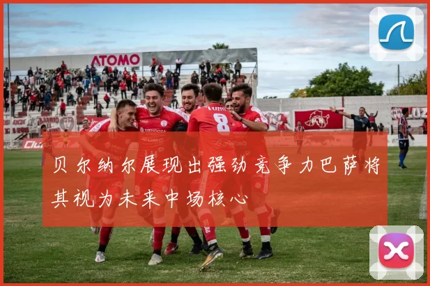 贝尔纳尔展现出强劲竞争力巴萨将其视为未来中场核心