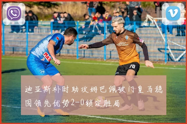 迪亚斯补时助攻姆巴佩破门皇马稳固领先优势2-0锁定胜局