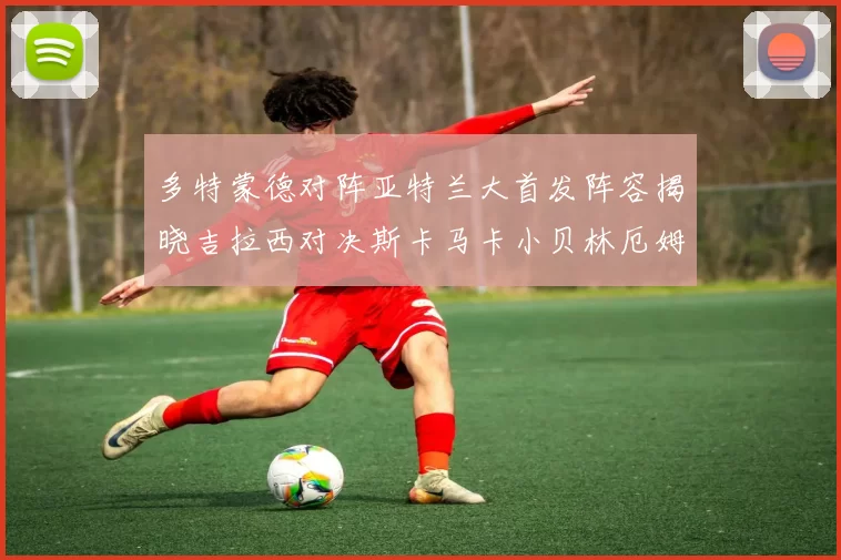 多特蒙德对阵亚特兰大首发阵容揭晓吉拉西对决斯卡马卡小贝林厄姆出战