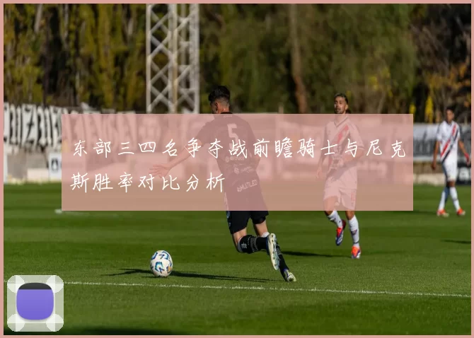 东部三四名争夺战前瞻骑士与尼克斯胜率对比分析