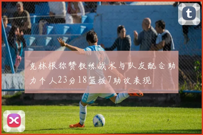 克林根称赞教练战术与队友配合助力个人23分18篮板7助攻表现